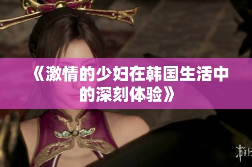 《激情的少妇在韩国生活中的深刻体验》