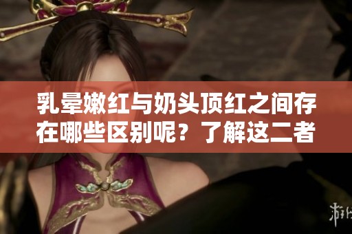 乳晕嫩红与奶头顶红之间存在哪些区别呢？了解这二者的不同之处非常重要。
