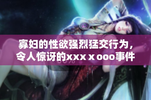 寡妇的性欲强烈猛交行为，令人惊讶的xxxⅹooo事件揭秘