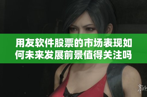用友软件股票的市场表现如何未来发展前景值得关注吗