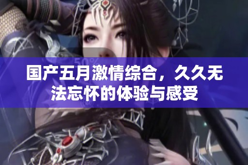 国产**激情综合，**无法忘怀的体验与感受