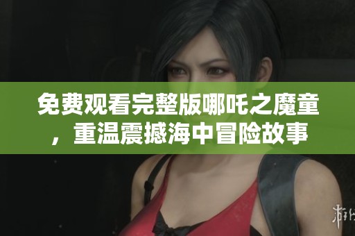 免费观看完整版哪吒之魔童，重温震撼海中冒险故事