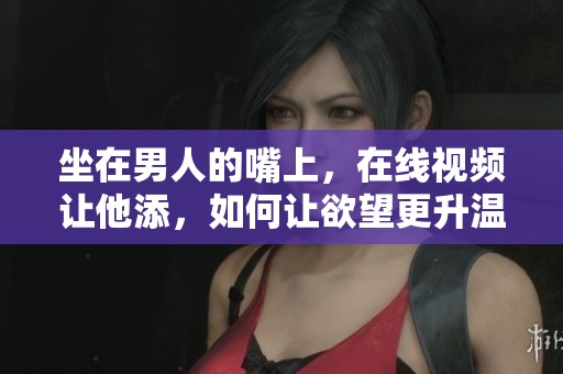 坐在男人的嘴上，在线视频让他添，如何让欲望更升温