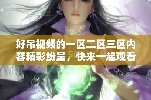 好吊视频的一区二区三区内容精彩纷呈，快来一起观看吧！