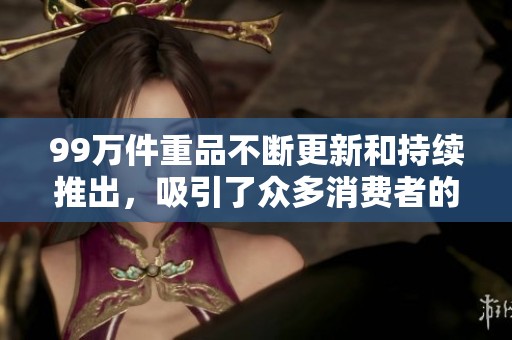 99万件重品不断更新和持续推出，吸引了众多消费者的关注