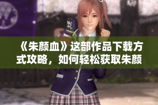 《朱颜血》这部作品下载方式攻略，如何轻松获取朱颜血的资源与信息
