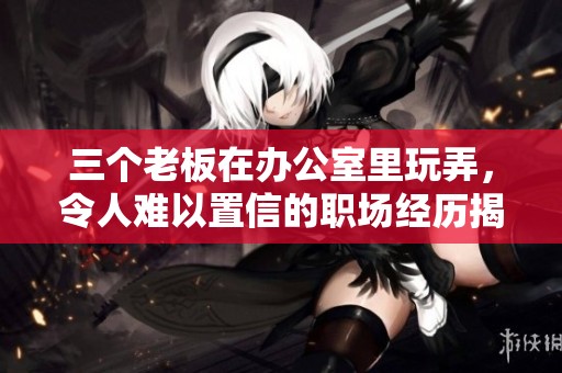 三个老板在办公室里玩弄，令人难以置信的职场经历揭秘