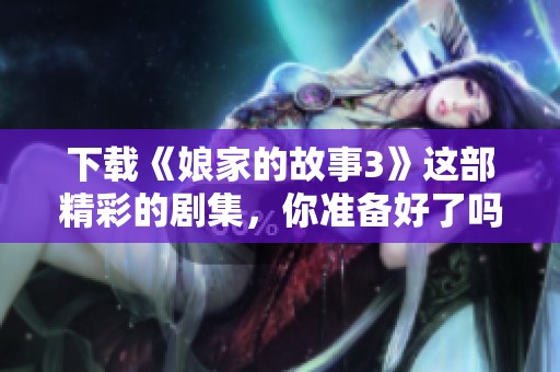下载《娘家的故事3》这部精彩的剧集，你准备好了吗