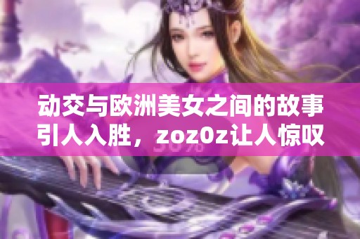 动交与欧洲美女之间的故事引人入胜，zoz0z让人惊叹不已