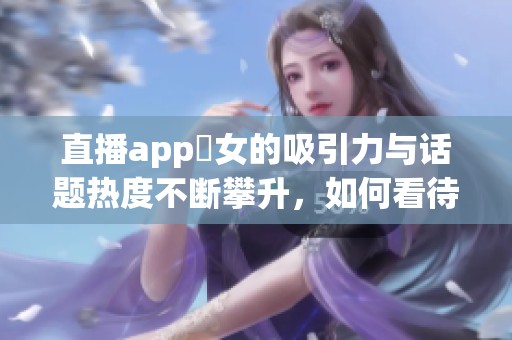 直播app祼女的吸引力与话题热度不断攀升，如何看待这样的现象呢
