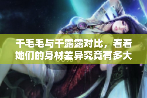 干毛毛与干露露对比，看看她们的身材差异究竟有多大