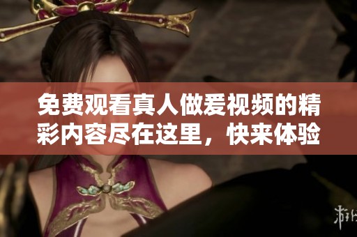 免费观看真人做爰视频的精彩内容尽在这里，快来体验视频带来的乐趣吧
