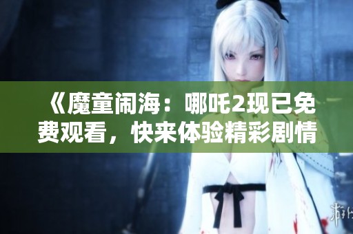 《魔童闹海：哪吒2现已免费观看，快来体验精彩剧情》