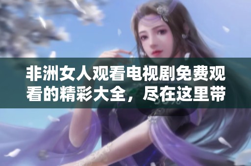 非洲女人观看电视剧免费观看的精彩大全，尽在这里带给你不同的感受与体验！