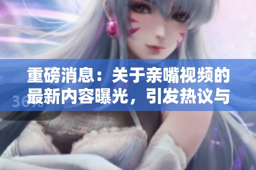 重磅消息：关于亲嘴视频的最新内容曝光，引发热议与讨论