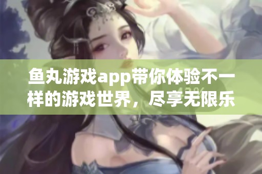 鱼丸游戏app带你体验不一样的游戏世界，尽享无限乐趣与精彩挑战