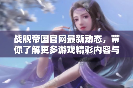 战舰帝国官网最新动态，带你了解更多游戏精彩内容与活动信息