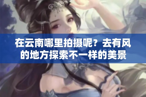 在云南哪里拍摄呢？去有风的地方探索不一样的美景