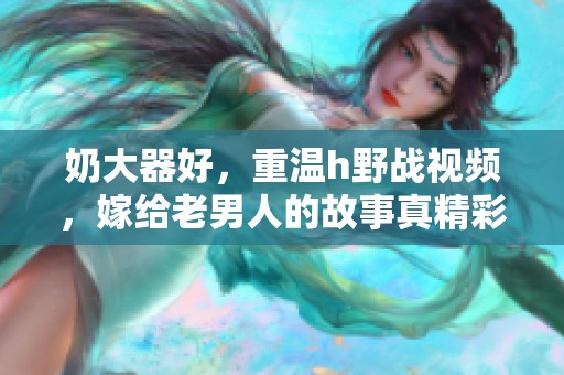 奶大器好，重温h野战视频，嫁给老男人的故事真精彩