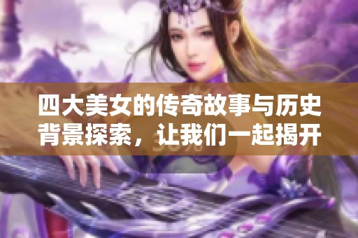 四大美女的传奇故事与历史背景探索，让我们一起揭开她们的魅力秘密