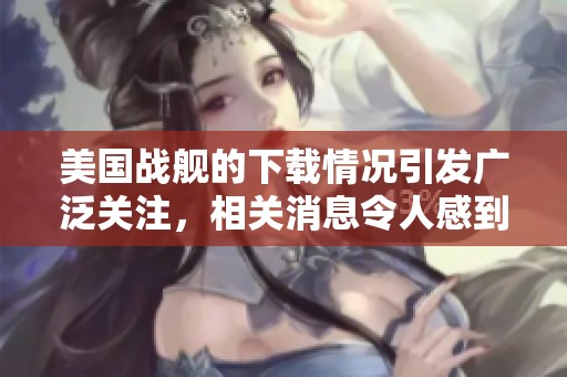 美国战舰的下载情况引发广泛关注，相关消息令人感到震惊与不安