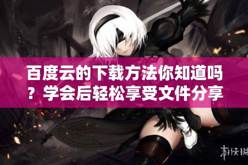 百度云的下载方法你知道吗？学会后轻松享受文件分享的乐趣
