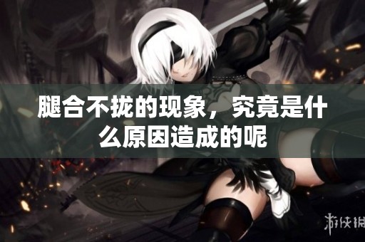 腿合不拢的现象，究竟是什么原因造成的呢