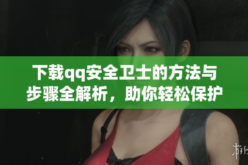下载qq安全卫士的方法与步骤全解析，助你轻松保护电脑安全