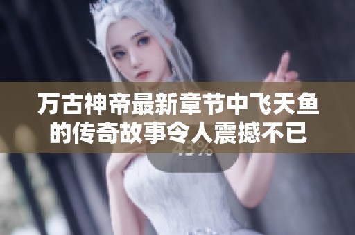 万古神帝最新章节中飞天鱼的传奇故事令人震撼不已