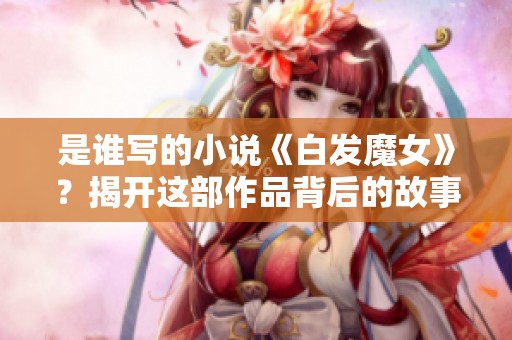 是谁写的小说《白发魔女》？揭开这部作品背后的故事与作者！