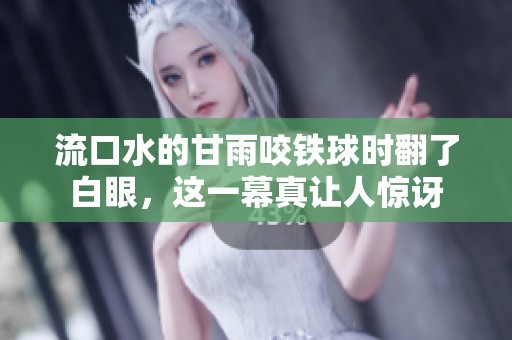 流口水的甘雨咬铁球时翻了白眼，这一幕真让人惊讶