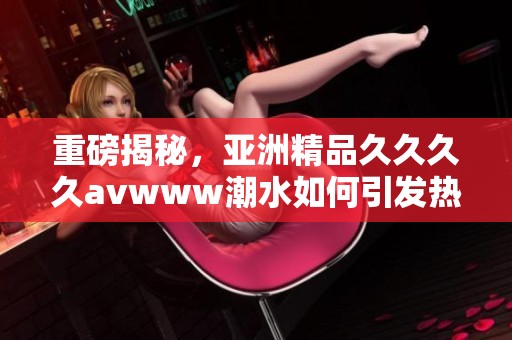 重磅揭秘，亚洲精品******www潮水如何引发热议与关注