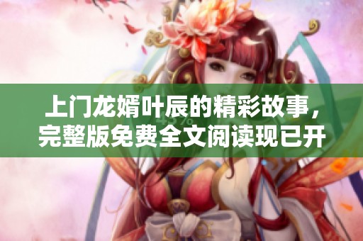 上门龙婿叶辰的精彩故事，完整版免费全文阅读现已开放！