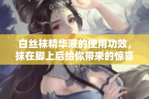 白丝袜精华液的使用功效，抹在脚上后给你带来的惊喜体验