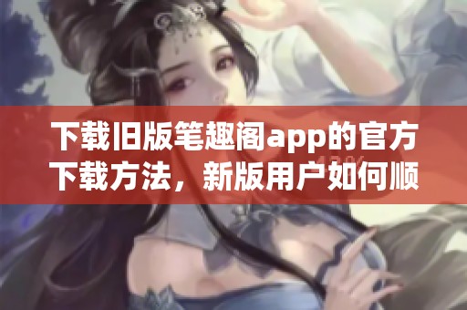 下载旧版笔趣阁app的官方下载方法，新版用户如何顺利获取呢