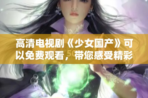 高清电视剧《少女国产》可以免费观看，带您感受精彩剧情魅力