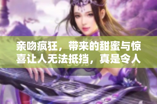 亲吻疯狂，带来的甜蜜与惊喜让人无法抵挡，真是令人醉心的经历