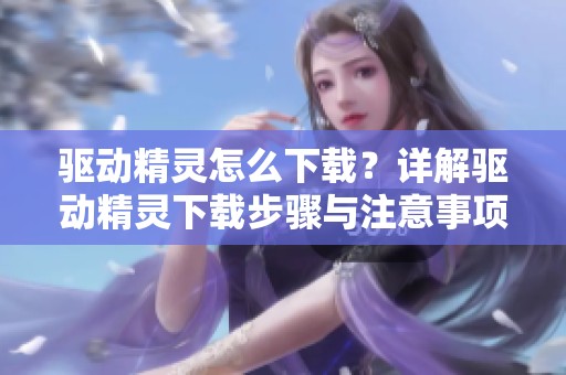 驱动精灵怎么下载？详解驱动精灵下载步骤与注意事项