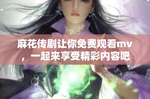 麻花传剧让你免费观看mv，一起来享受精彩内容吧