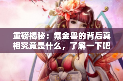 重磅揭秘：氪金兽的背后真相究竟是什么，了解一下吧！
