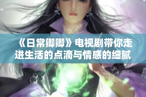 《日常卿卿》电视剧带你走进生活的点滴与情感的细腻瞬间