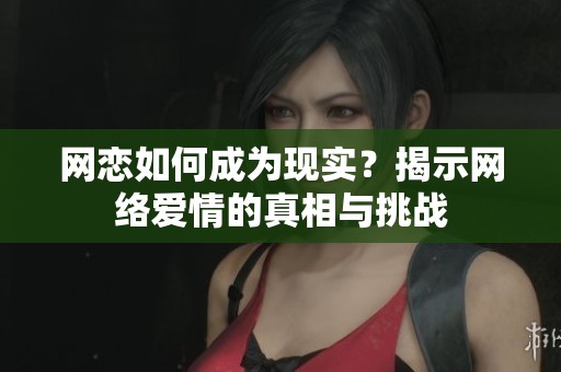 网恋如何成为现实？揭示网络爱情的真相与挑战
