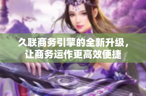 久联商务引擎的全新升级，让商务运作更高效便捷