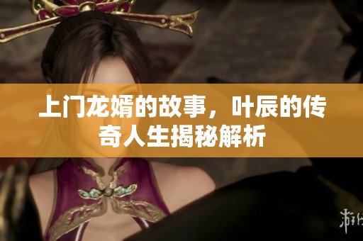 上门龙婿的故事，叶辰的传奇人生揭秘解析