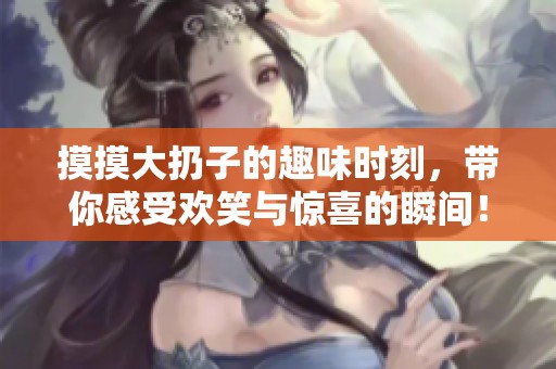 摸摸大扔子的趣味时刻，带你感受欢笑与惊喜的瞬间！