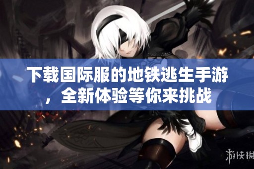 下载国际服的地铁逃生手游，全新体验等你来挑战