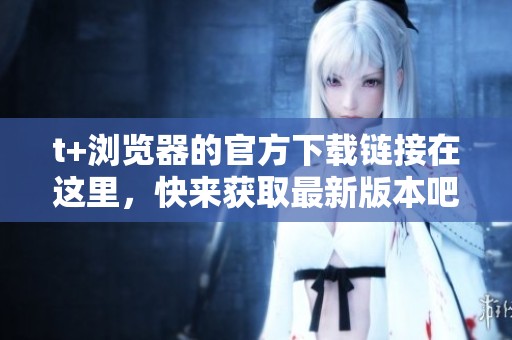 t+浏览器的官方下载链接在这里，快来获取最新版本吧