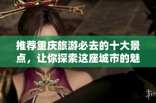 推荐重庆旅游必去的十大景点，让你探索这座城市的魅力所在