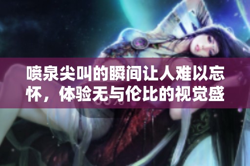 喷泉尖叫的瞬间让人难以忘怀，体验无与伦比的视觉盛宴