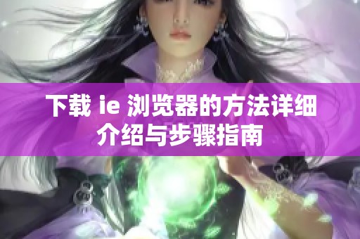 下载 ie 浏览器的方法详细介绍与步骤指南